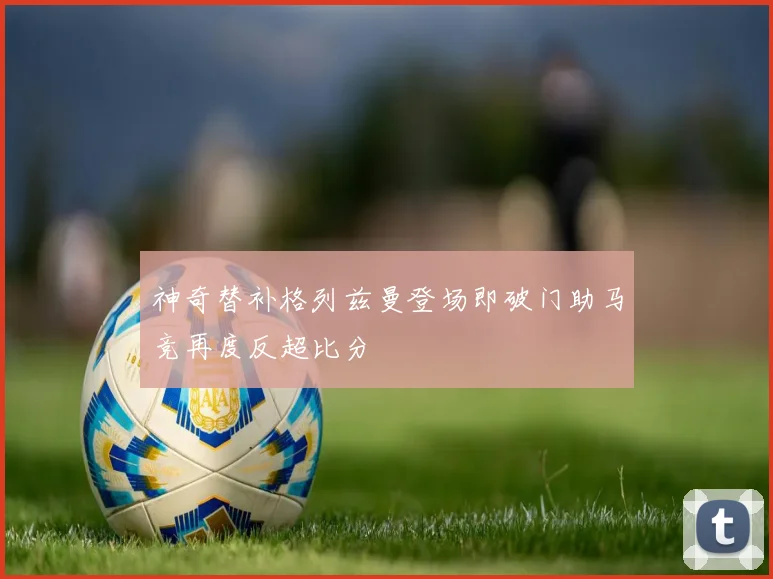 神奇替补格列兹曼登场即破门助马竞再度反超比分