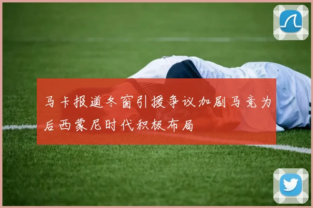 马卡报道冬窗引援争议加剧马竞为后西蒙尼时代积极布局