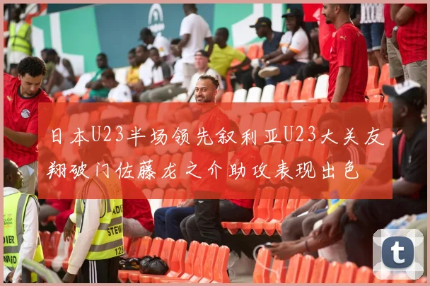日本U23半场领先叙利亚U23大关友翔破门佐藤龙之介助攻表现出色
