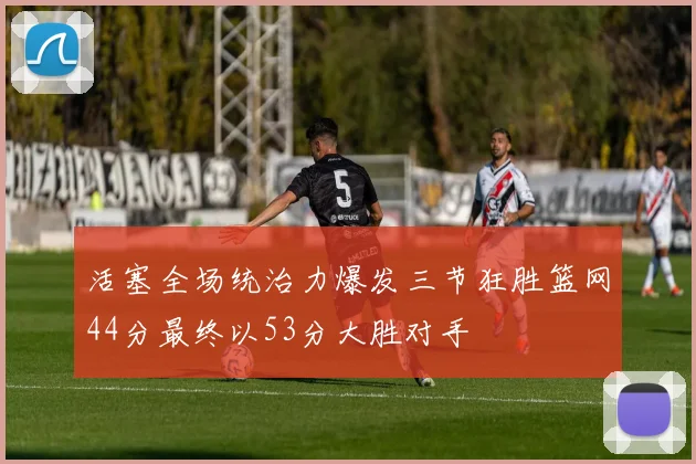 活塞全场统治力爆发三节狂胜篮网44分最终以53分大胜对手