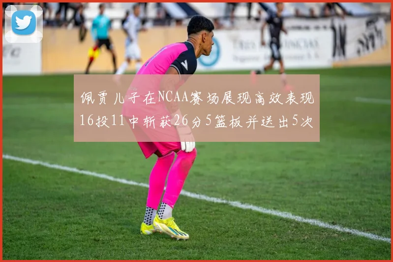 佩贾儿子在NCAA赛场展现高效表现16投11中斩获26分5篮板并送出5次失误