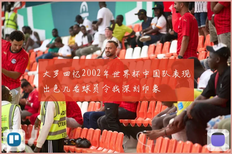 大罗回忆2002年世界杯中国队表现出色几名球员令我深刻印象