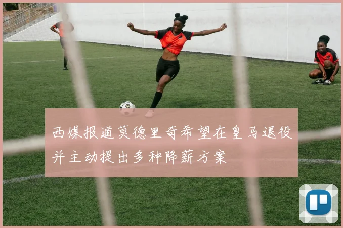 西媒报道莫德里奇希望在皇马退役并主动提出多种降薪方案