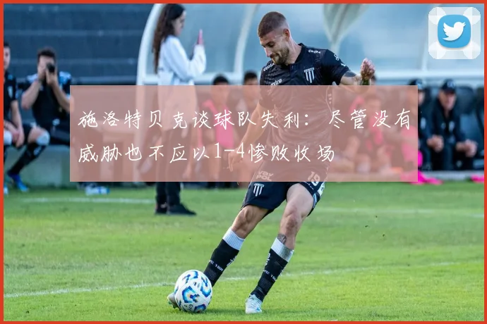 施洛特贝克谈球队失利：尽管没有威胁也不应以1-4惨败收场