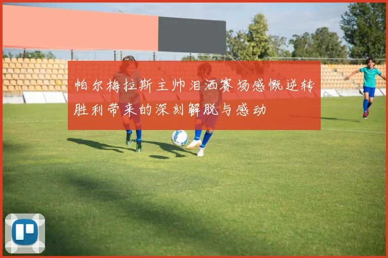 帕尔梅拉斯主帅泪洒赛场感慨逆转胜利带来的深刻解脱与感动