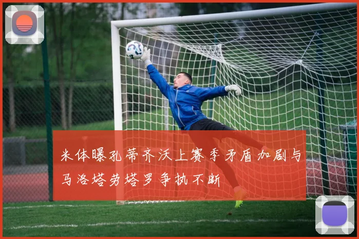 米体曝孔蒂齐沃上赛季矛盾加剧与马洛塔劳塔罗争执不断