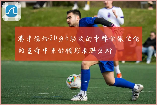 赛季场均20分6助攻的中锋们张伯伦约基奇申京的精彩表现分析