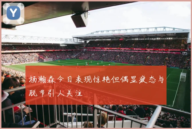杨瀚森今日表现惊艳但偶显疲态与脱节引人关注