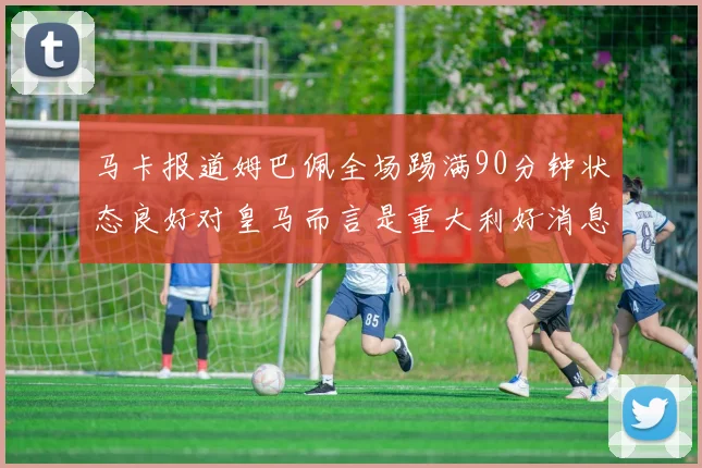 马卡报道姆巴佩全场踢满90分钟状态良好对皇马而言是重大利好消息