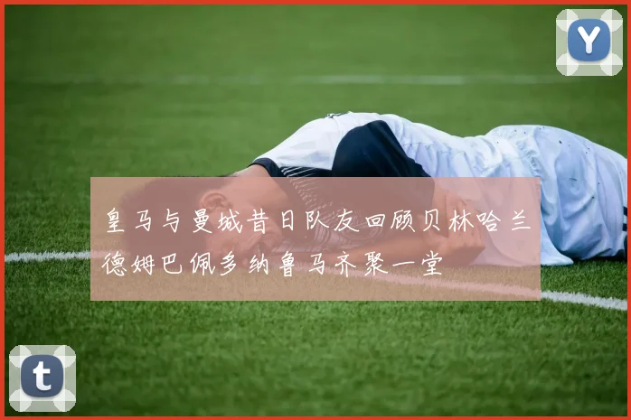 皇马与曼城昔日队友回顾贝林哈兰德姆巴佩多纳鲁马齐聚一堂