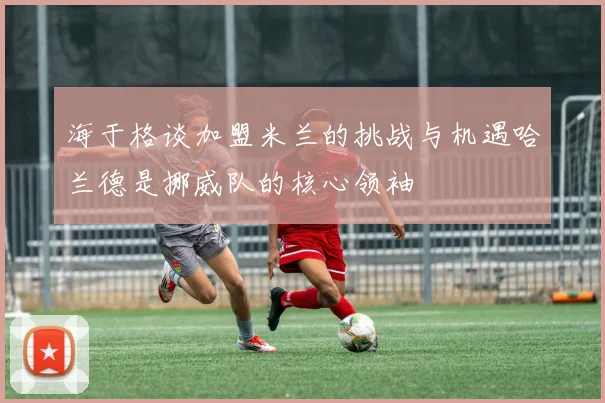 海于格谈加盟米兰的挑战与机遇哈兰德是挪威队的核心领袖