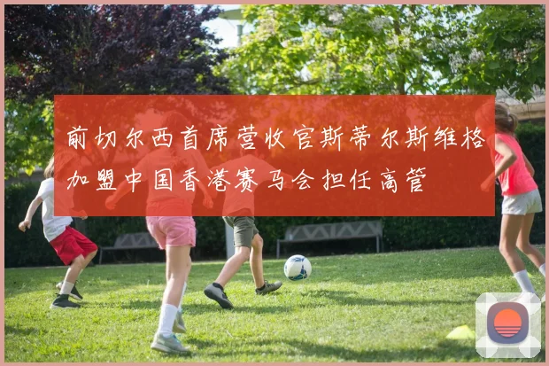 前切尔西首席营收官斯蒂尔斯维格加盟中国香港赛马会担任高管