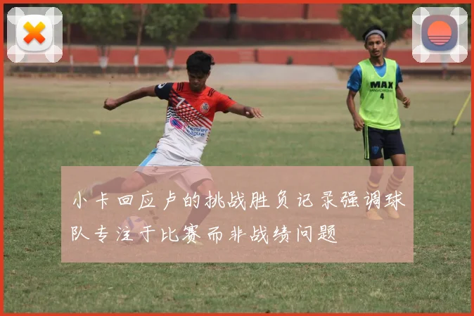 小卡回应卢的挑战胜负记录强调球队专注于比赛而非战绩问题