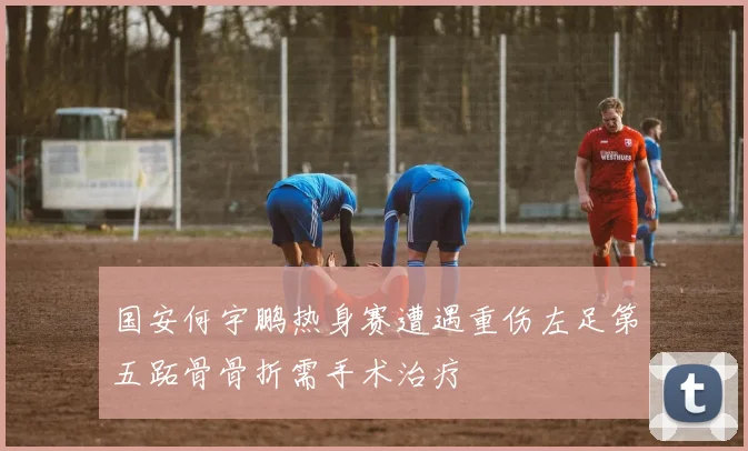 国安何宇鹏热身赛遭遇重伤左足第五跖骨骨折需手术治疗