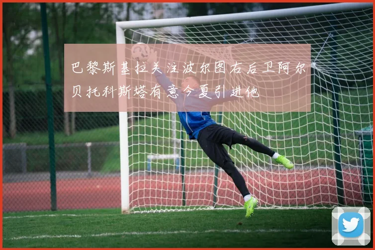 巴黎斯基拉关注波尔图右后卫阿尔贝托科斯塔有意今夏引进他