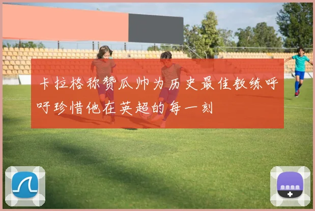 卡拉格称赞瓜帅为历史最佳教练呼吁珍惜他在英超的每一刻