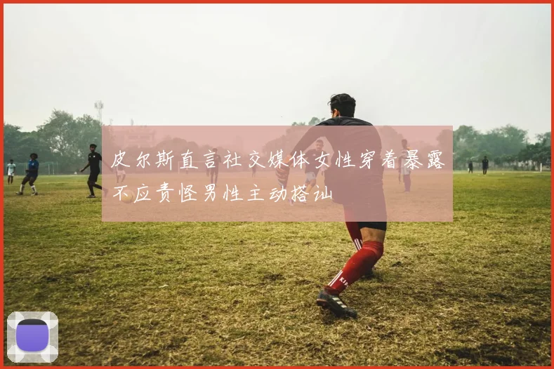 皮尔斯直言社交媒体女性穿着暴露不应责怪男性主动搭讪