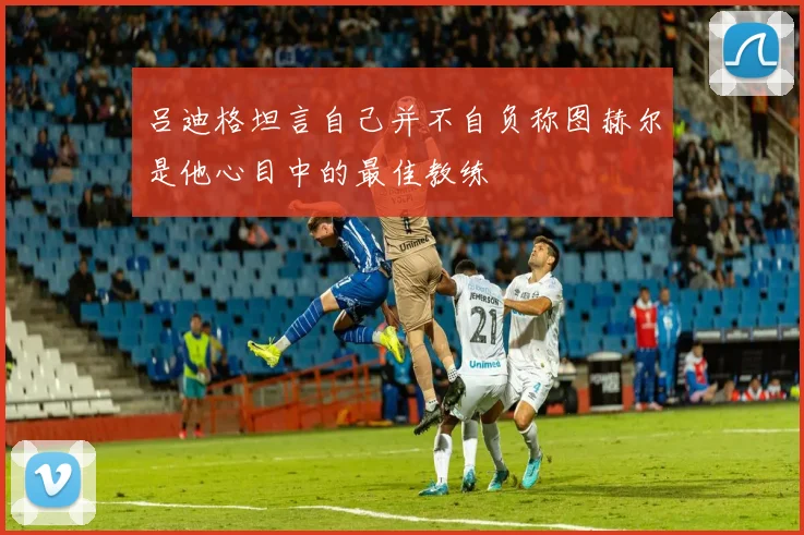 吕迪格坦言自己并不自负称图赫尔是他心目中的最佳教练