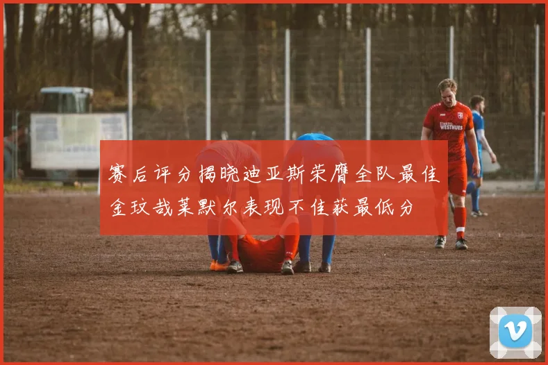 赛后评分揭晓迪亚斯荣膺全队最佳金玟哉莱默尔表现不佳获最低分