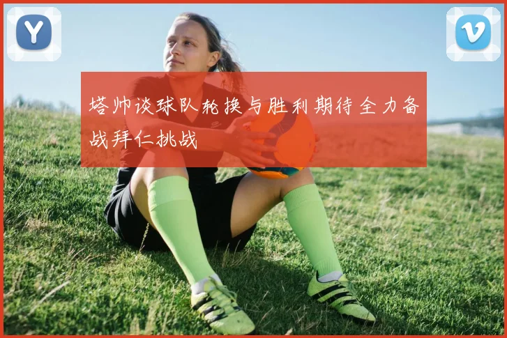 塔帅谈球队轮换与胜利期待全力备战拜仁挑战
