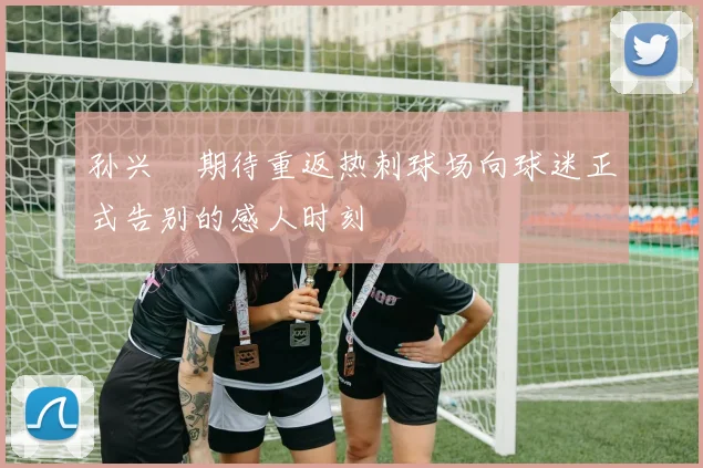 孙兴慜期待重返热刺球场向球迷正式告别的感人时刻