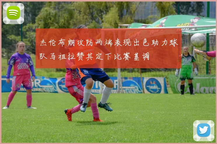 杰伦布朗攻防两端表现出色助力球队马祖拉赞其定下比赛基调