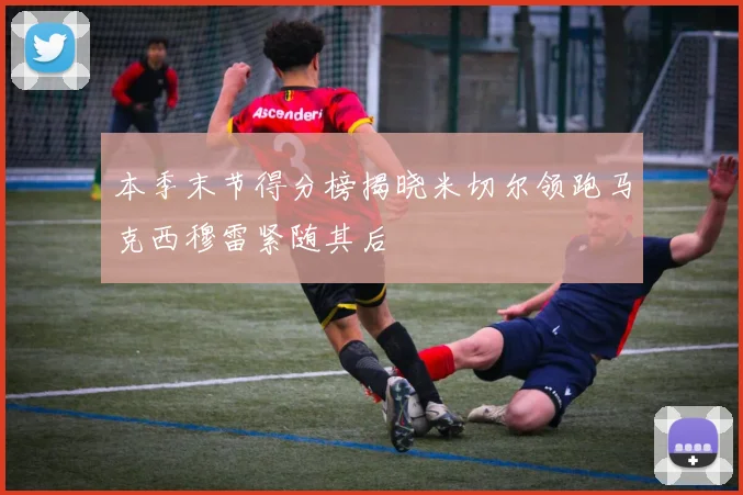 本季末节得分榜揭晓米切尔领跑马克西穆雷紧随其后