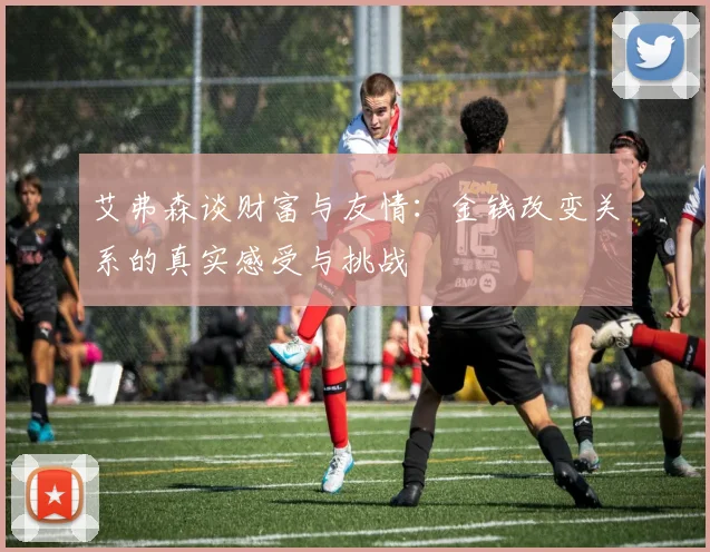 艾弗森谈财富与友情：金钱改变关系的真实感受与挑战