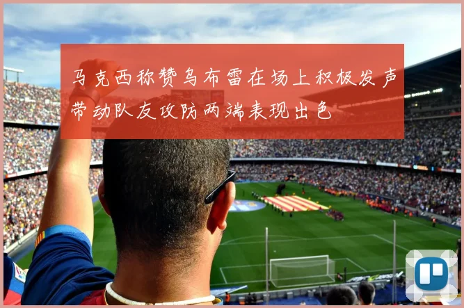马克西称赞乌布雷在场上积极发声带动队友攻防两端表现出色