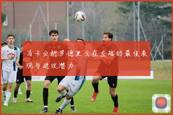 马卡分析罗德里戈在左路的最佳表现与进攻潜力
