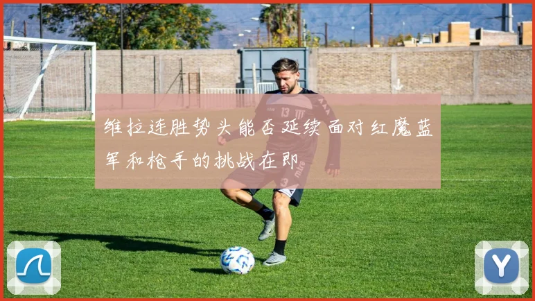 维拉连胜势头能否延续面对红魔蓝军和枪手的挑战在即