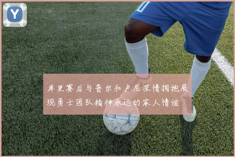 库里赛后与普尔和卢尼深情拥抱展现勇士团队精神永远的家人情谊