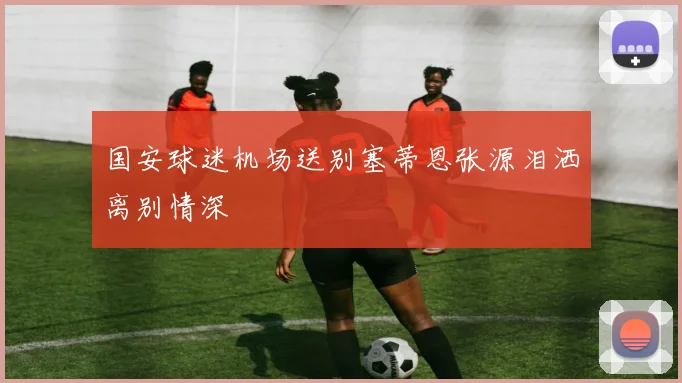 国安球迷机场送别塞蒂恩张源泪洒离别情深