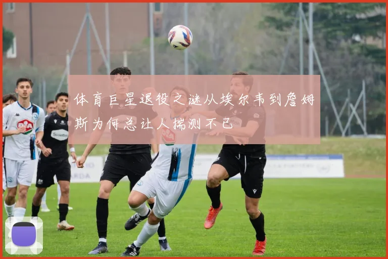 体育巨星退役之谜从埃尔韦到詹姆斯为何总让人揣测不已