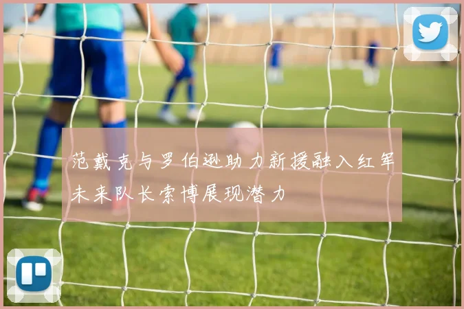 范戴克与罗伯逊助力新援融入红军未来队长索博展现潜力