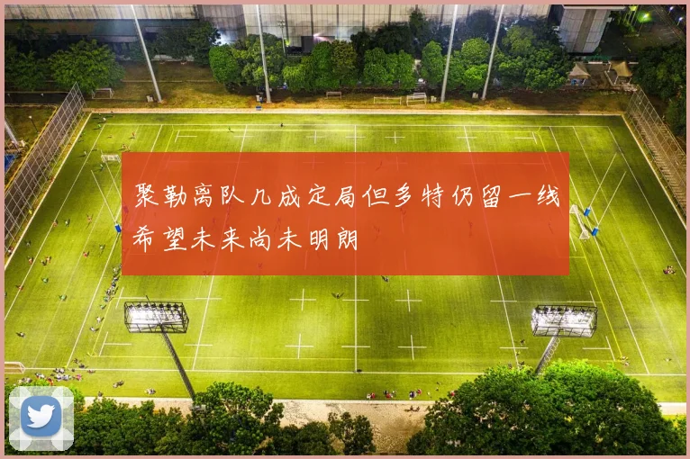 聚勒离队几成定局但多特仍留一线希望未来尚未明朗