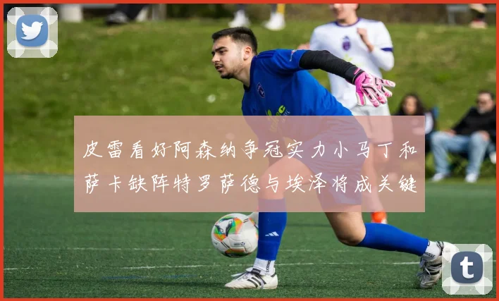 皮雷看好阿森纳争冠实力小马丁和萨卡缺阵特罗萨德与埃泽将成关键